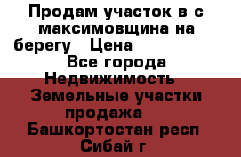 Продам участок в с.максимовщина на берегу › Цена ­ 1 000 000 - Все города Недвижимость » Земельные участки продажа   . Башкортостан респ.,Сибай г.